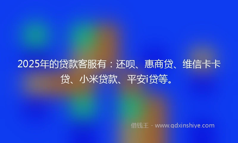 2025年的贷款客服有：还呗、惠商贷、维信卡卡贷、小米贷款、平安i贷等。