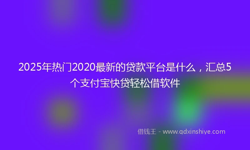 2025年热门2020最新的贷款平台是什么，汇总5个支付宝快贷轻松借软件