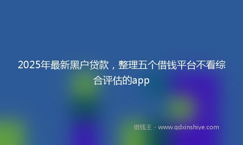 2025年最新黑户贷款，整理五个借钱平台不看综合评估的app