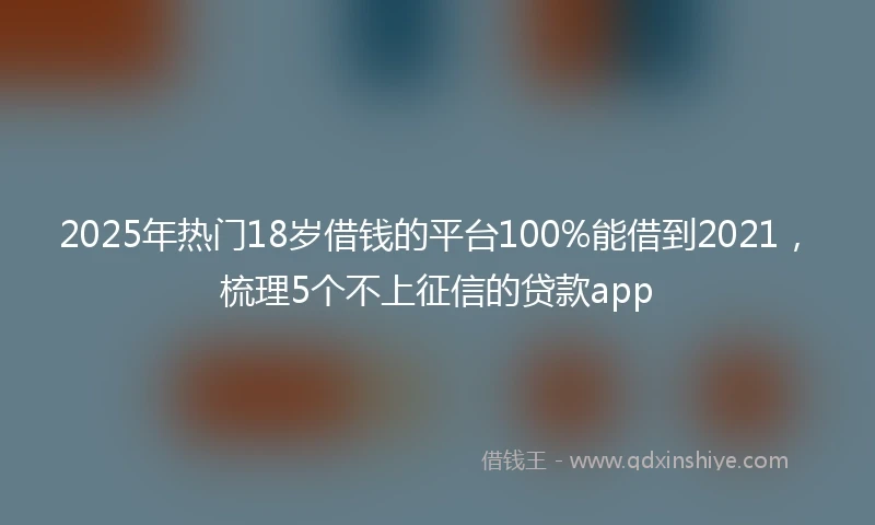 2025年热门18岁借钱的平台100%能借到2021，梳理5个不上征信的贷款app