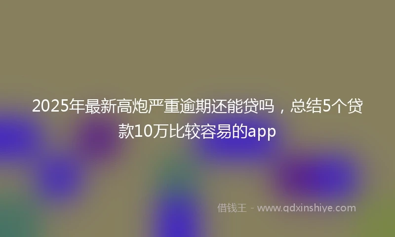 2025年最新高炮严重逾期还能贷吗，总结5个贷款10万比较容易的app