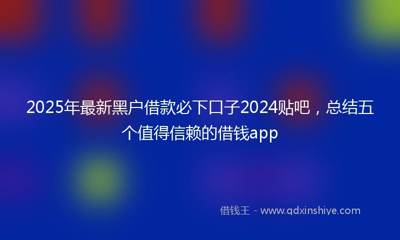 2025年最新黑户借款必下口子2024贴吧，总结五个值得信赖的借钱app