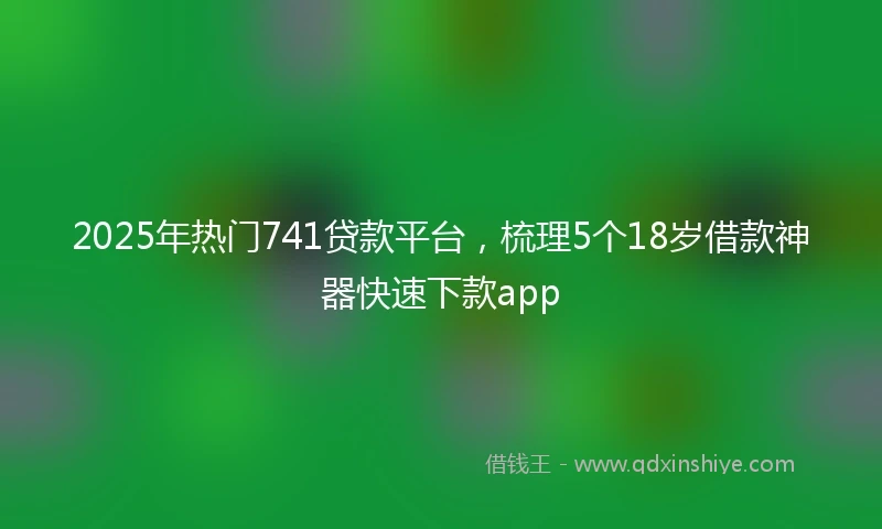 2025年热门741贷款平台，梳理5个18岁借款神器快速下款app