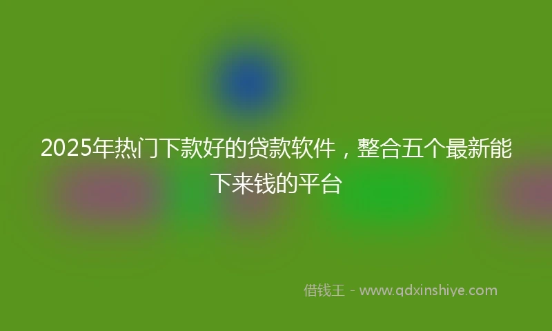 2025年热门下款好的贷款软件，整合五个最新能下来钱的平台