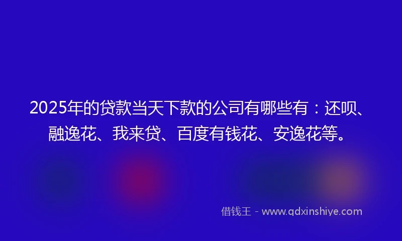 2025年的贷款当天下款的公司有哪些有：还呗、融逸花、我来贷、百度有钱花、安逸花等。