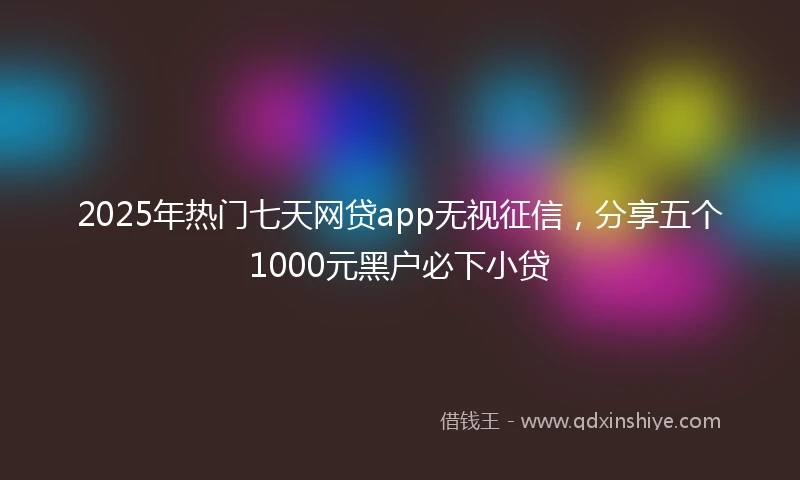 2025年热门七天网贷app无视征信，分享五个1000元黑户必下小贷