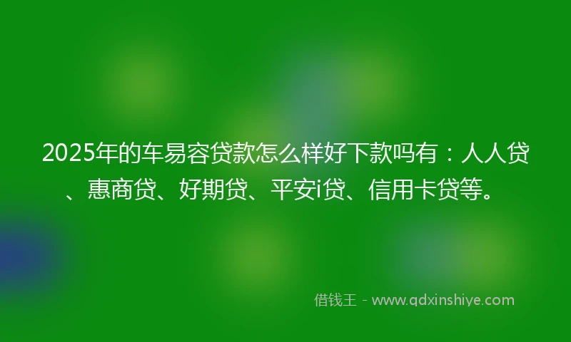 2025年的车易容贷款怎么样好下款吗有：人人贷、惠商贷、好期贷、平安i贷、信用卡贷等。