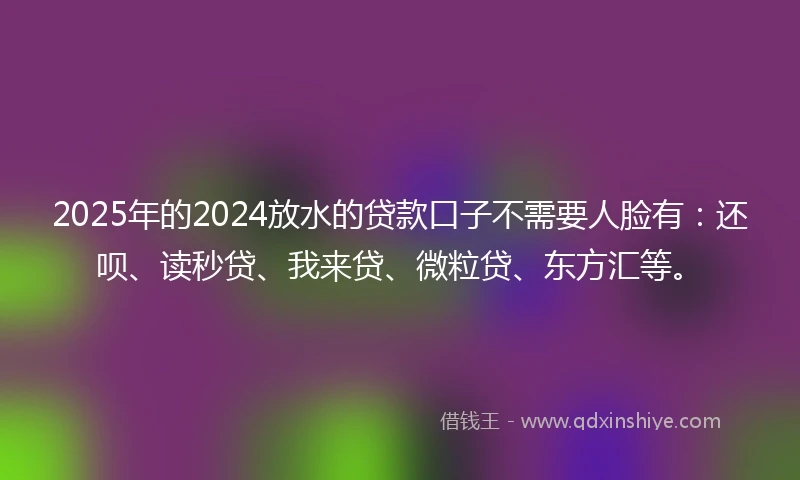 2025年的2024放水的贷款口子不需要人脸有：还呗、读秒贷、我来贷、微粒贷、东方汇等。