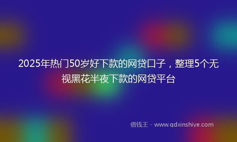 2025年热门50岁好下款的网贷口子，整理5个无视黑花半夜下款的网贷平台