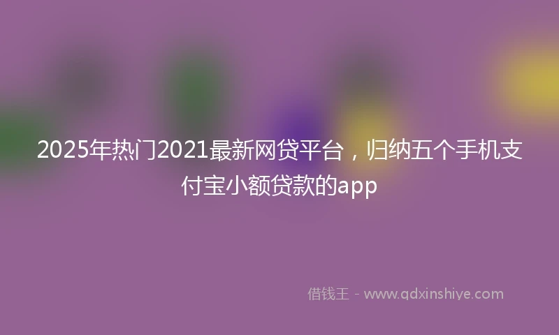 2025年热门2021最新网贷平台，归纳五个手机支付宝小额贷款的app
