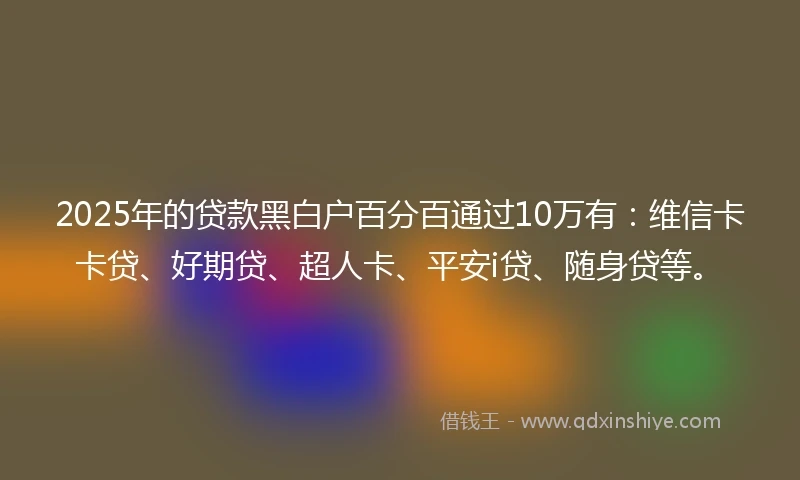 2025年的贷款黑白户百分百通过10万有：维信卡卡贷、好期贷、超人卡、平安i贷、随身贷等。