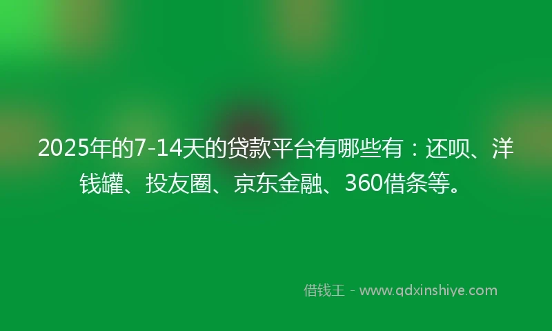 2025年的7-14天的贷款平台有哪些有：还呗、洋钱罐、投友圈、京东金融、360借条等。
