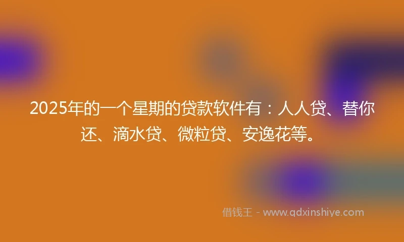 2025年的一个星期的贷款软件有：人人贷、替你还、滴水贷、微粒贷、安逸花等。
