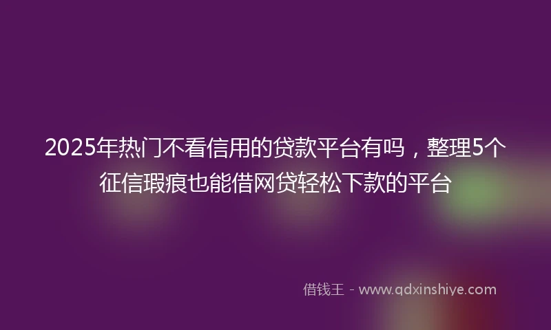 2025年热门不看信用的贷款平台有吗，整理5个征信瑕疵也能借网贷轻松下款的平台