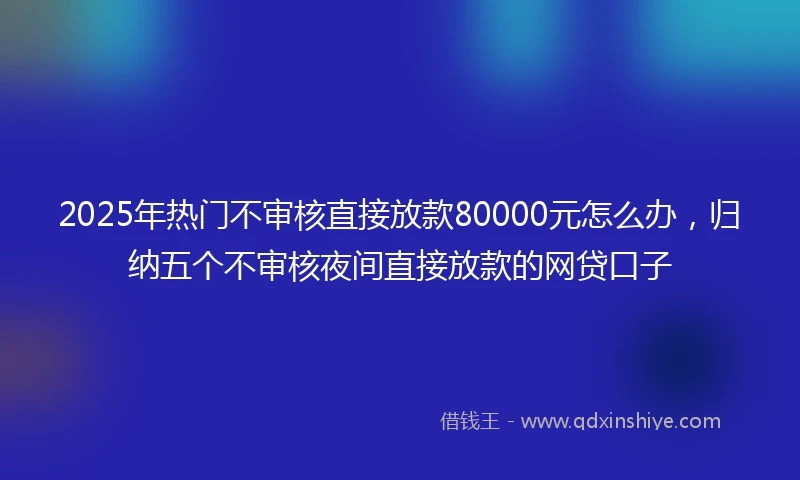 2025年热门不审核直接放款80000元怎么办，归纳五个不审核夜间直接放款的网贷口子