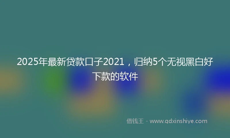 2025年最新贷款口子2021，归纳5个无视黑白好下款的软件