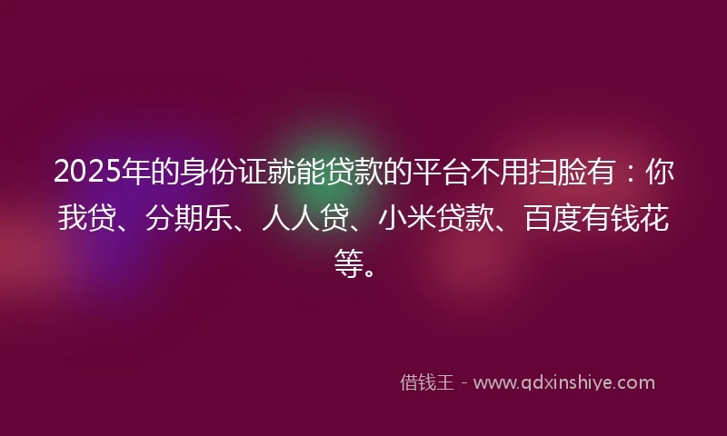 2025年的身份证就能贷款的平台不用扫脸有：你我贷、分期乐、人人贷、小米贷款、百度有钱花等。