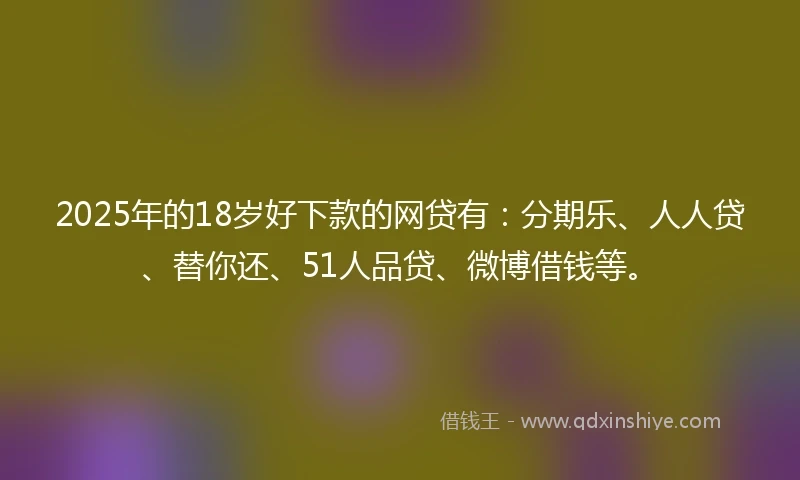 2025年的18岁好下款的网贷有：分期乐、人人贷、替你还、51人品贷、微博借钱等。