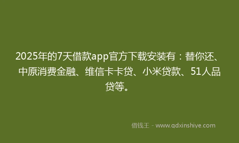 2025年的7天借款app官方下载安装有：替你还、中原消费金融、维信卡卡贷、小米贷款、51人品贷等。