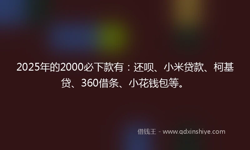 2025年的2000必下款有：还呗、小米贷款、柯基贷、360借条、小花钱包等。