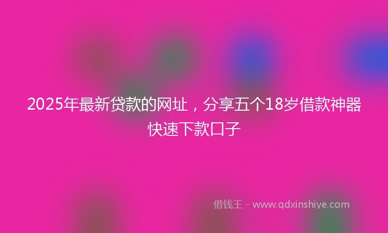 2025年最新贷款的网址，分享五个18岁借款神器快速下款口子