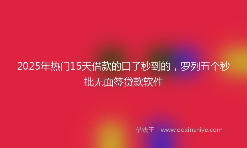 2025年热门15天借款的口子秒到的，罗列五个秒批无面签贷款软件