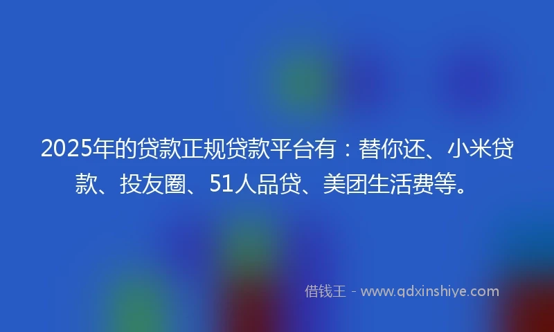 2025年的贷款正规贷款平台有：替你还、小米贷款、投友圈、51人品贷、美团生活费等。