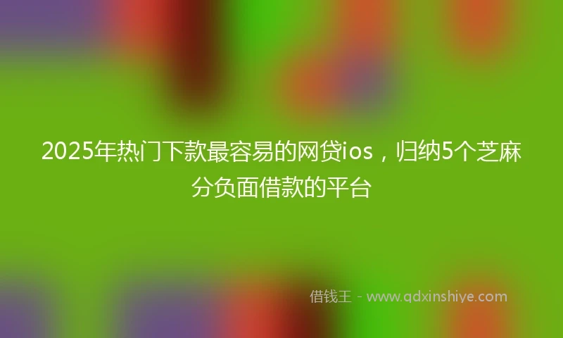 2025年热门下款最容易的网贷ios，归纳5个芝麻分负面借款的平台
