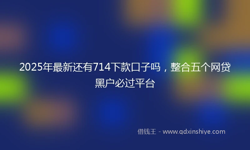 2025年最新还有714下款口子吗，整合五个网贷黑户必过平台