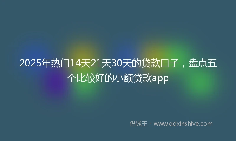 2025年热门14天21天30天的贷款口子，盘点五个比较好的小额贷款app
