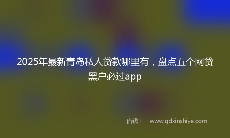 2025年最新青岛私人贷款哪里有，盘点五个网贷黑户必过app