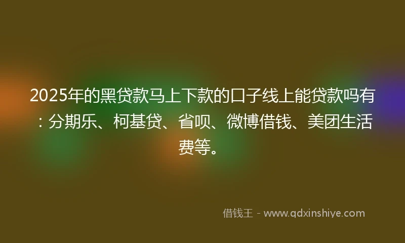 2025年的黑贷款马上下款的口子线上能贷款吗有：分期乐、柯基贷、省呗、微博借钱、美团生活费等。