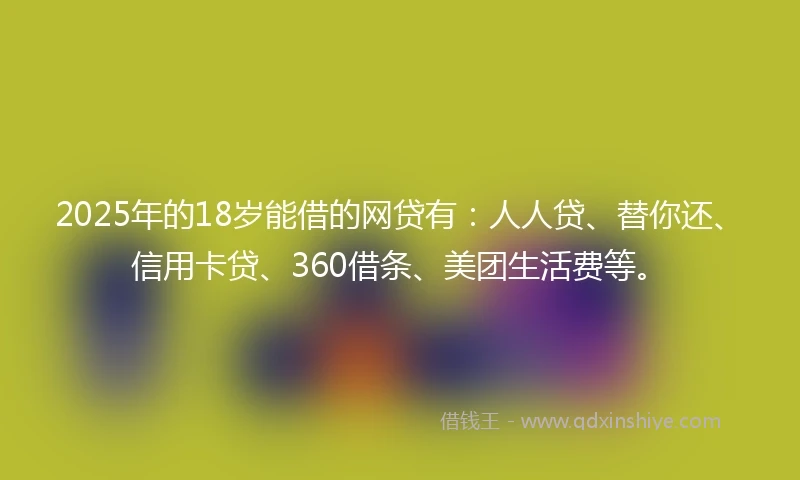 2025年的18岁能借的网贷有：人人贷、替你还、信用卡贷、360借条、美团生活费等。