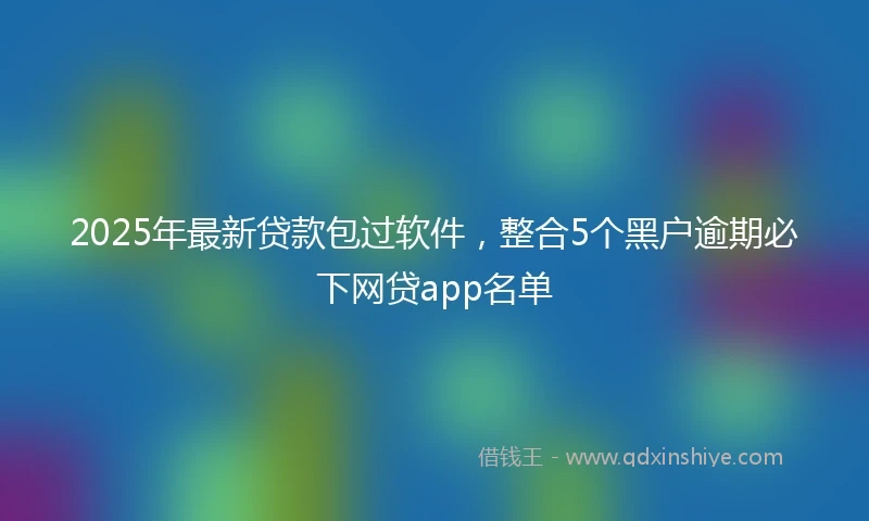 2025年最新贷款包过软件，整合5个黑户逾期必下网贷app名单
