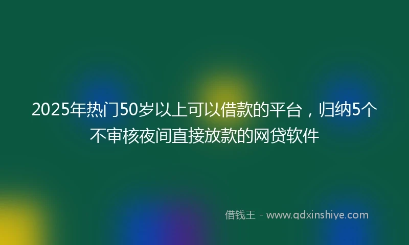 2025年热门50岁以上可以借款的平台，归纳5个不审核夜间直接放款的网贷软件