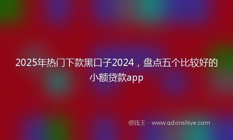 2025年热门下款黑口子2024，盘点五个比较好的小额贷款app