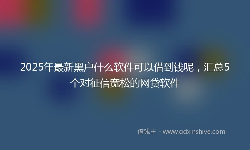 2025年最新黑户什么软件可以借到钱呢，汇总5个对征信宽松的网贷软件
