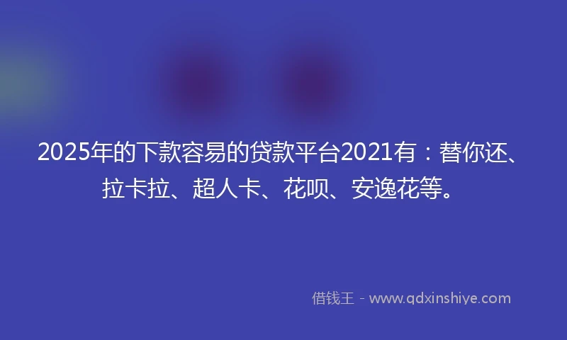 2025年的下款容易的贷款平台2021有：替你还、拉卡拉、超人卡、花呗、安逸花等。