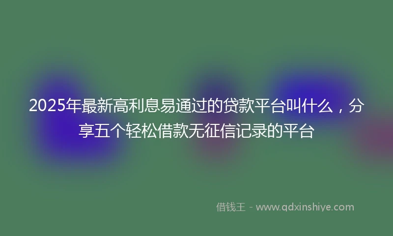 2025年最新高利息易通过的贷款平台叫什么，分享五个轻松借款无征信记录的平台