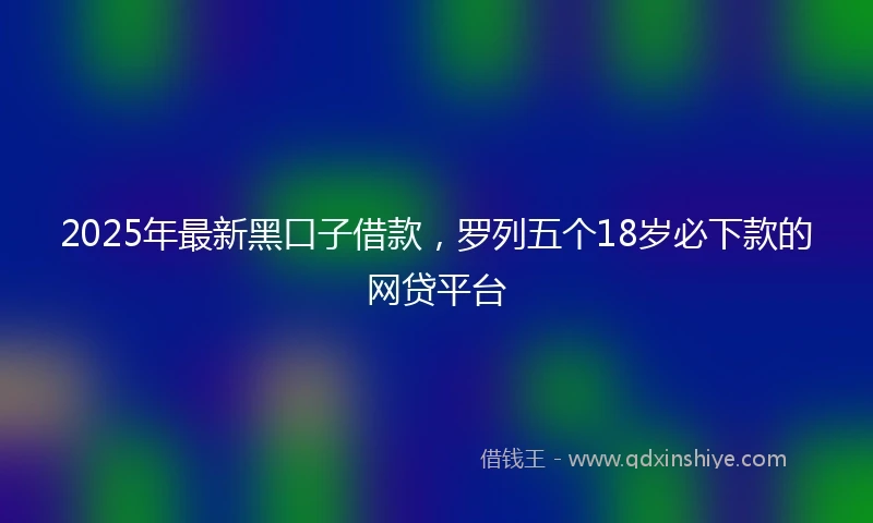2025年最新黑口子借款，罗列五个18岁必下款的网贷平台