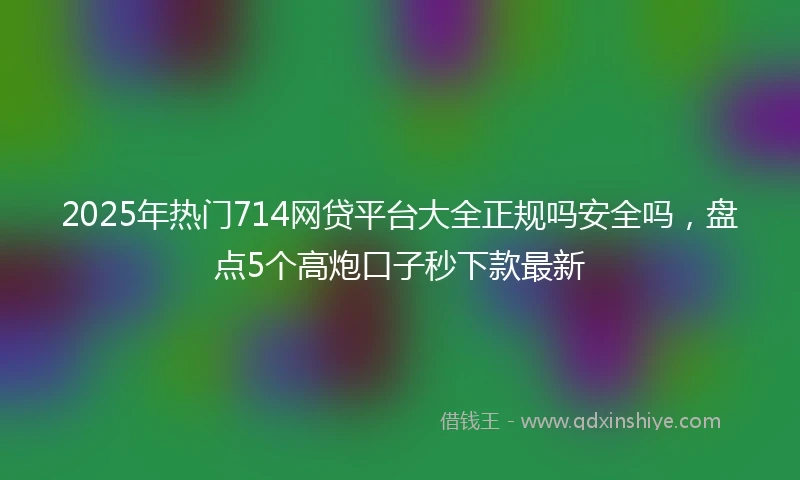 2025年热门714网贷平台大全正规吗安全吗，盘点5个高炮口子秒下款最新