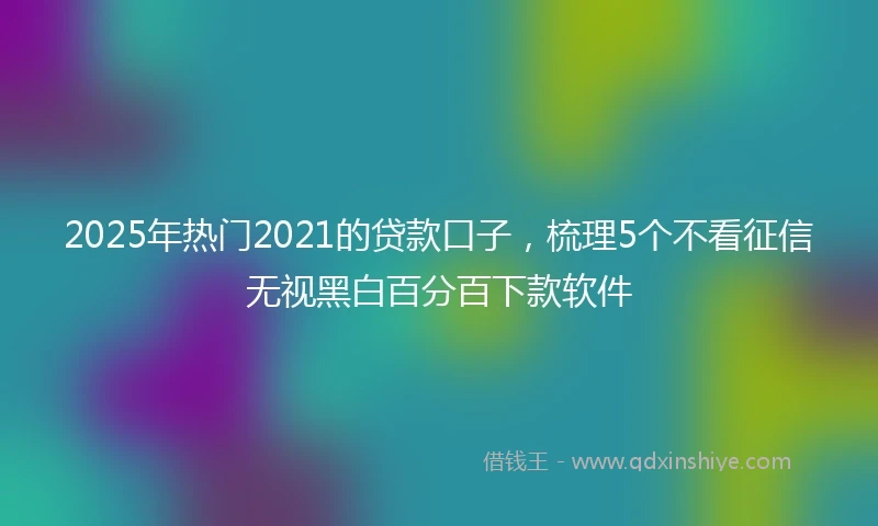 2025年热门2021的贷款口子，梳理5个不看征信无视黑白百分百下款软件