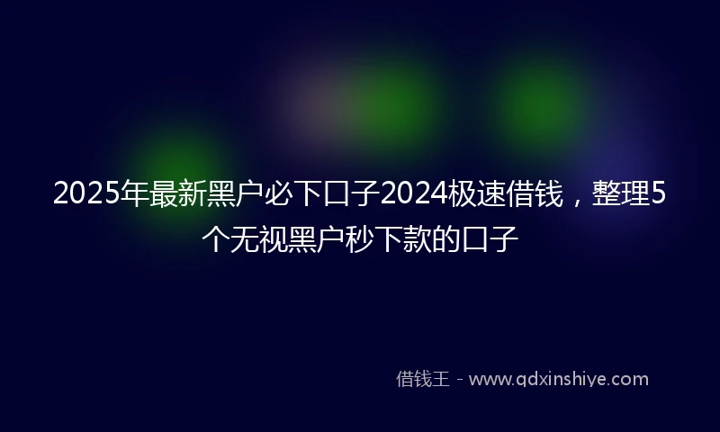 2025年最新黑户必下口子2024极速借钱，整理5个无视黑户秒下款的口子