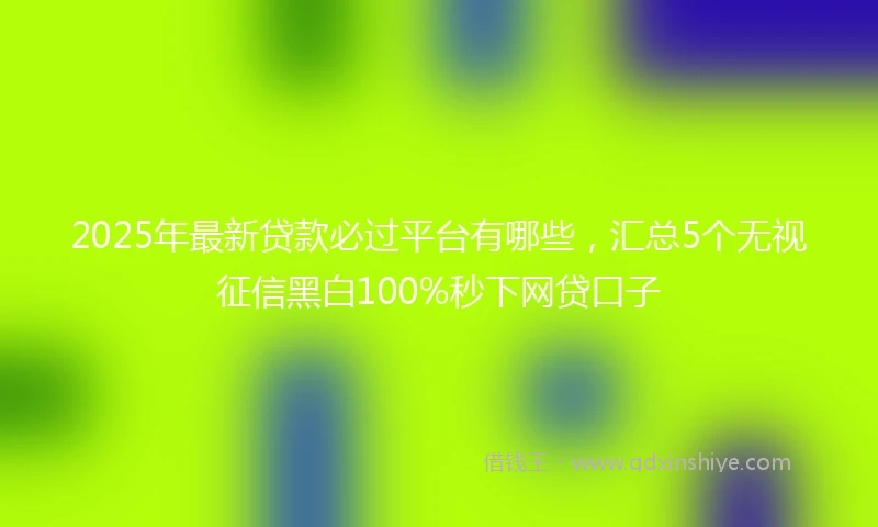 2025年最新贷款必过平台有哪些，汇总5个无视征信黑白100%秒下网贷口子