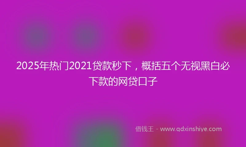 2025年热门2021贷款秒下，概括五个无视黑白必下款的网贷口子