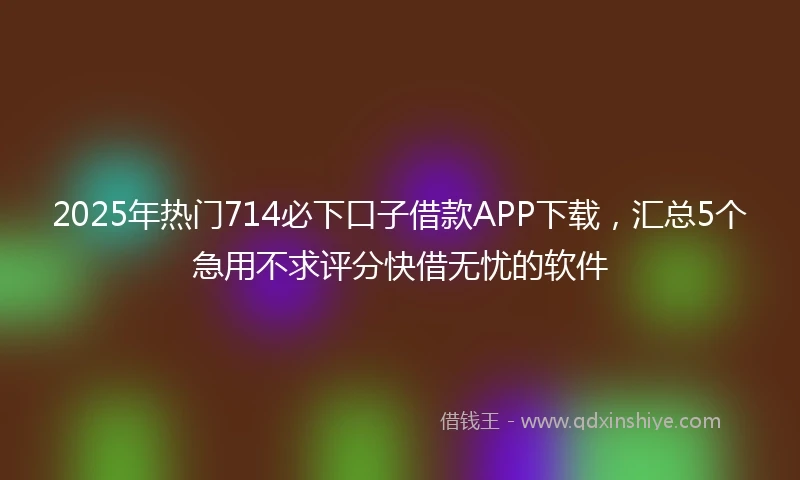 2025年热门714必下口子借款APP下载，汇总5个急用不求评分快借无忧的软件