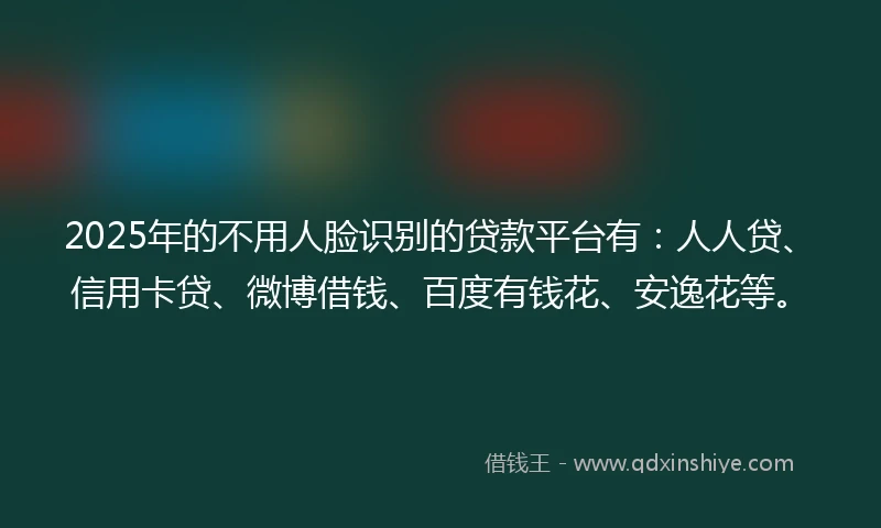 2025年的不用人脸识别的贷款平台有：人人贷、信用卡贷、微博借钱、百度有钱花、安逸花等。