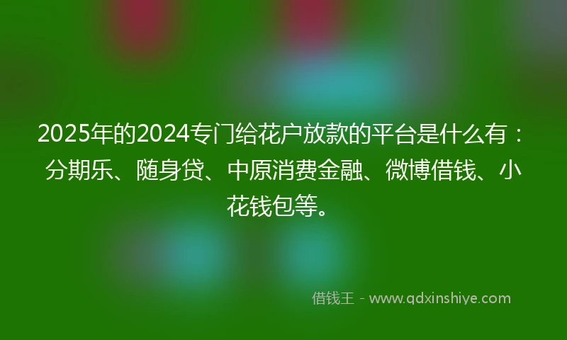 2025年的2024专门给花户放款的平台是什么有：分期乐、随身贷、中原消费金融、微博借钱、小花钱包等。
