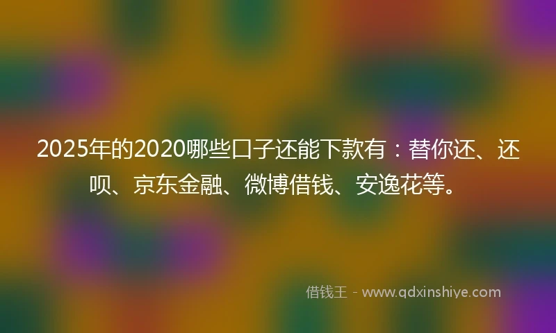2025年的2020哪些口子还能下款有：替你还、还呗、京东金融、微博借钱、安逸花等。