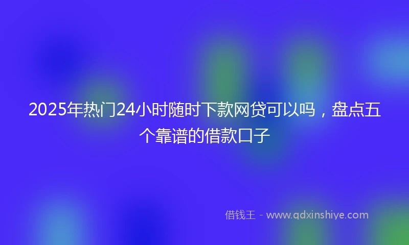2025年热门24小时随时下款网贷可以吗，盘点五个靠谱的借款口子